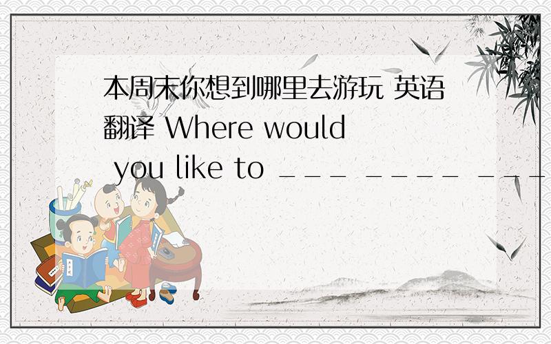 本周末你想到哪里去游玩 英语翻译 Where would you like to ___ ____ ____ ____