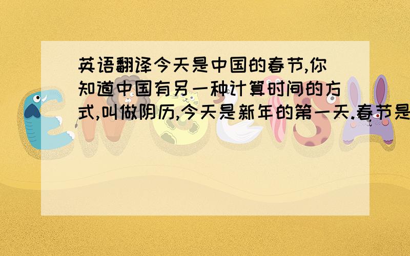 英语翻译今天是中国的春节,你知道中国有另一种计算时间的方式,叫做阴历,今天是新年的第一天.春节是中国的传统节日,也是对中