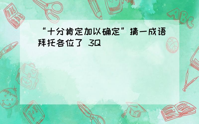 “十分肯定加以确定”猜一成语拜托各位了 3Q