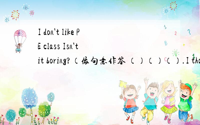 I don't like PE class Isn't it boring?（依句意作答 （）（）（）.I thank