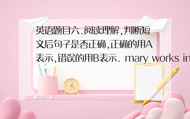 英语题目六.阅读理解,判断短文后句子是否正确,正确的用A表示,错误的用B表示. mary works in a shop