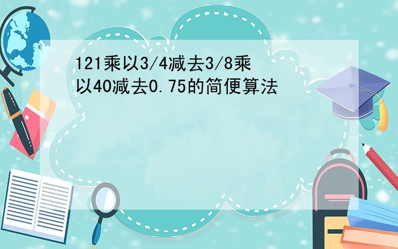 121乘以3/4减去3/8乘以40减去0.75的简便算法