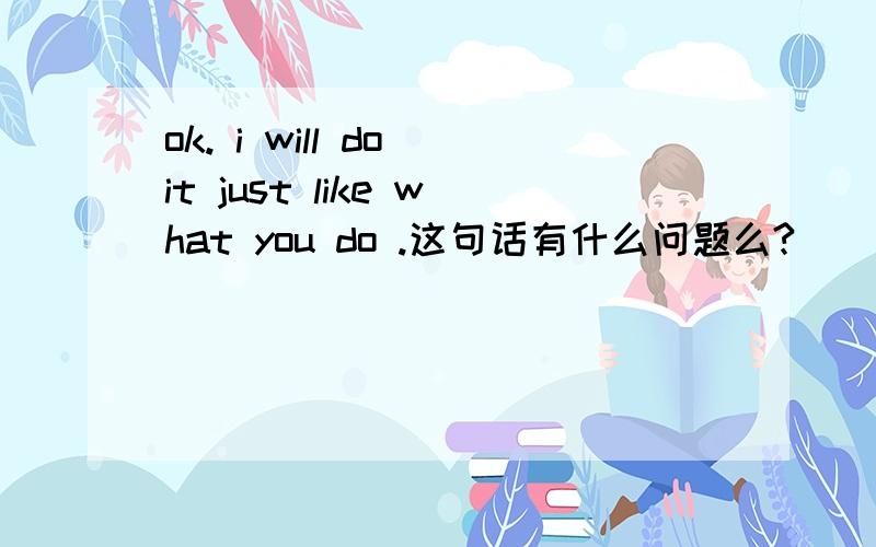 ok. i will do it just like what you do .这句话有什么问题么?