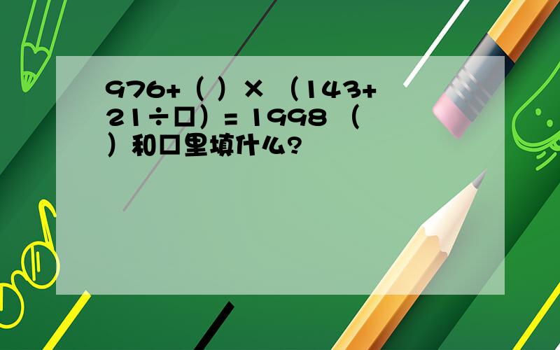 976+（ ）× （143+21÷□）= 1998 （ ）和□里填什么?