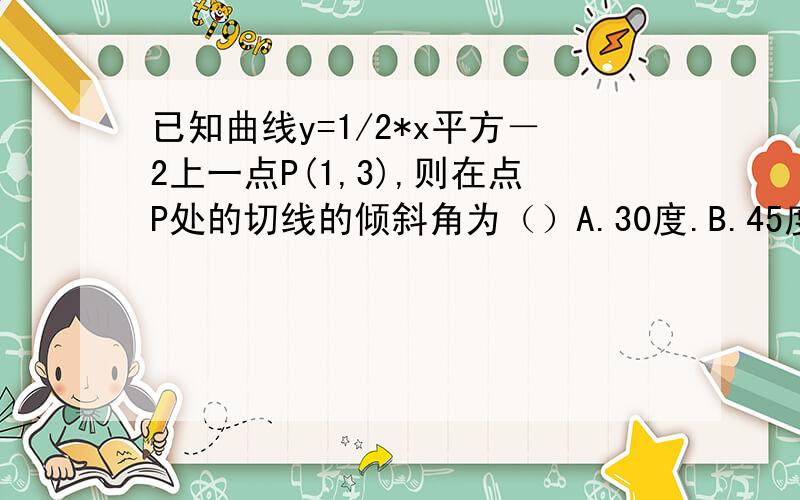 已知曲线y=1/2*x平方－2上一点P(1,3),则在点P处的切线的倾斜角为（）A.30度.B.45度.C.135度.D