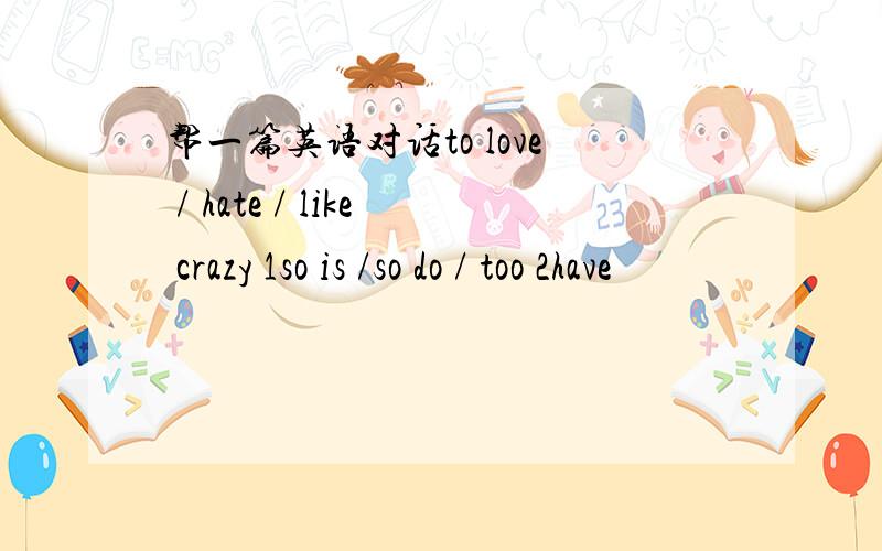 帮一篇英语对话to love / hate / like crazy 1so is /so do / too 2have