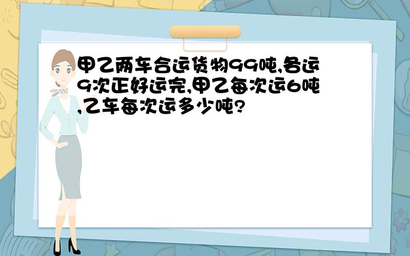 甲乙两车合运货物99吨,各运9次正好运完,甲乙每次运6吨,乙车每次运多少吨?