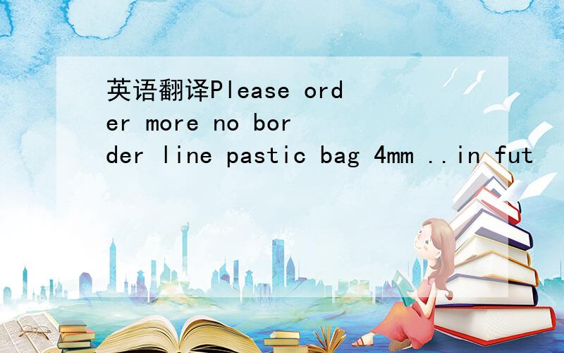 英语翻译Please order more no border line pastic bag 4mm ..in fut