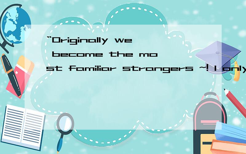 “Originally we become the most familiar strangers ~! I only