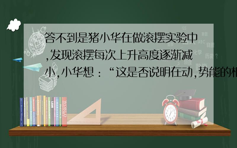 答不到是猪小华在做滚摆实验中,发现滚摆每次上升高度逐渐减小,小华想：“这是否说明在动,势能的相互转化的过程中,整个装置的