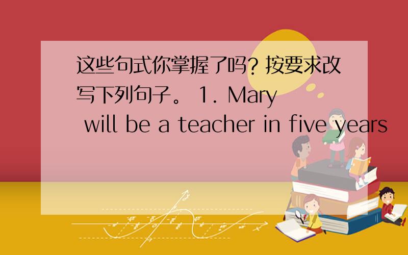 这些句式你掌握了吗？按要求改写下列句子。 1. Mary will be a teacher in five years