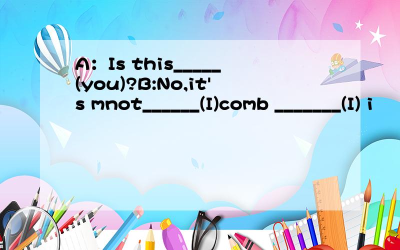 A：Is this_____(you)?B:No,it's mnot______(I)comb _______(I) i