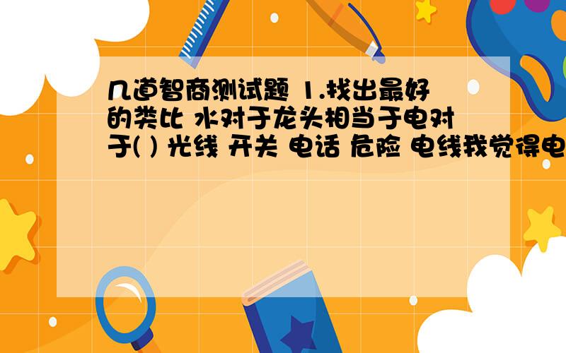 几道智商测试题 1.找出最好的类比 水对于龙头相当于电对于( ) 光线 开关 电话 危险 电线我觉得电线和开关似乎都说的