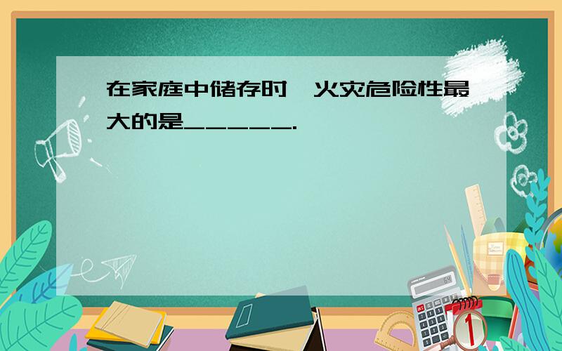 在家庭中储存时,火灾危险性最大的是_____.