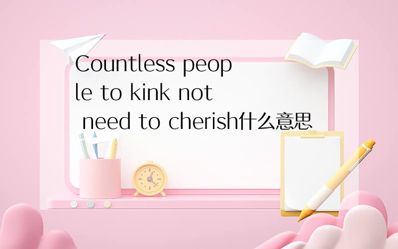 Countless people to kink not need to cherish什么意思