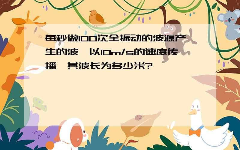 每秒做100次全振动的波源产生的波,以10m/s的速度传播,其波长为多少米?