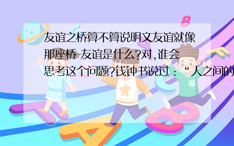 友谊之桥算不算说明文友谊就像那座桥 友谊是什么?对,谁会思考这个问题?钱钟书说过：“人之间的友谊,并非由于说不尽的好处,