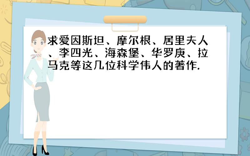 求爱因斯坦、摩尔根、居里夫人、李四光、海森堡、华罗庚、拉马克等这几位科学伟人的著作.