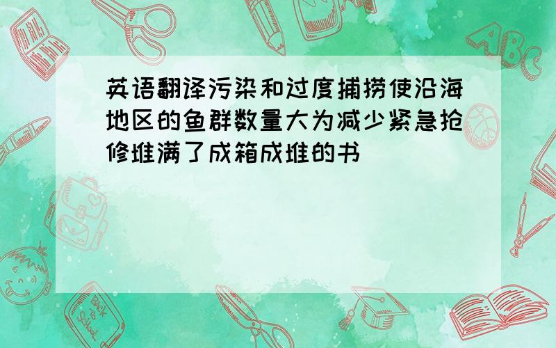 英语翻译污染和过度捕捞使沿海地区的鱼群数量大为减少紧急抢修堆满了成箱成堆的书