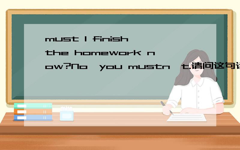 must I finish the homework now?No,you mustn't.请问这句话哪里错了?怎么改