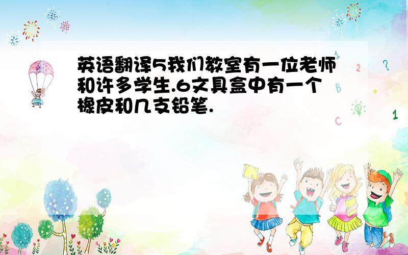 英语翻译5我们教室有一位老师和许多学生.6文具盒中有一个橡皮和几支铅笔.