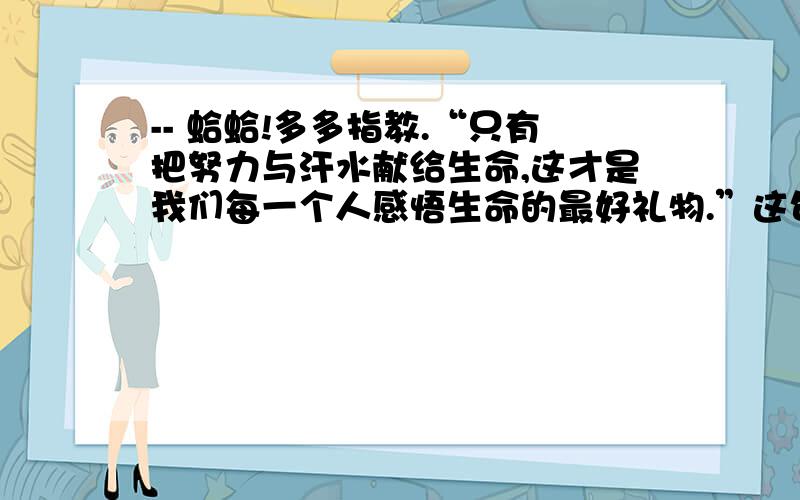 -- 蛤蛤!多多指教.“只有把努力与汗水献给生命,这才是我们每一个人感悟生命的最好礼物.”这句话的理解