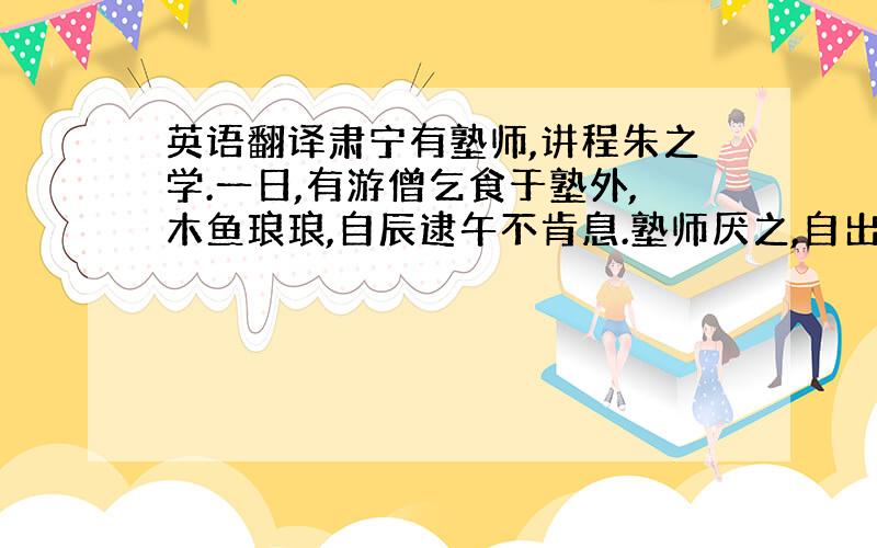 英语翻译肃宁有塾师,讲程朱之学.一日,有游僧乞食于塾外,木鱼琅琅,自辰逮午不肯息.塾师厌之,自出叱使去,且曰: