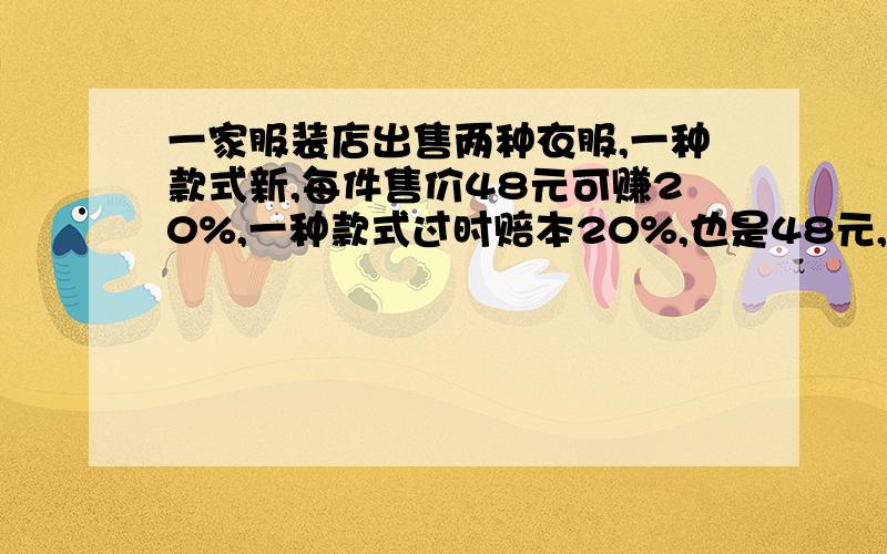 一家服装店出售两种衣服,一种款式新,每件售价48元可赚20%,一种款式过时赔本20%,也是48元,