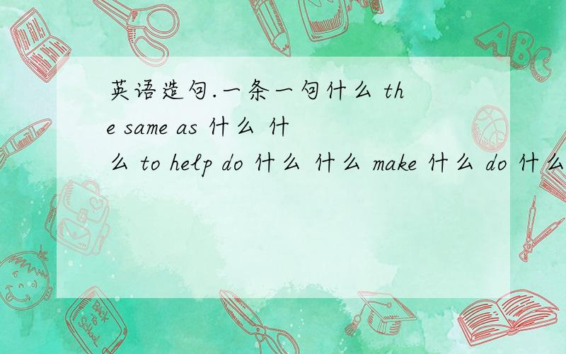 英语造句.一条一句什么 the same as 什么 什么 to help do 什么 什么 make 什么 do 什么