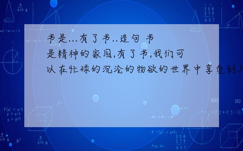 书是...有了书..造句 书是精神的家园,有了书,我们可以在忙碌的沉沦的物欲的世界中享受到片刻的安宁.模