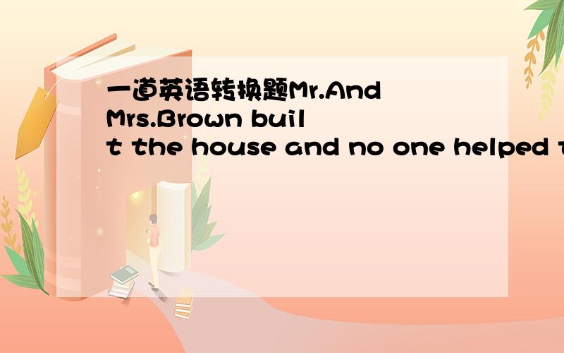 一道英语转换题Mr.And Mrs.Brown built the house and no one helped th