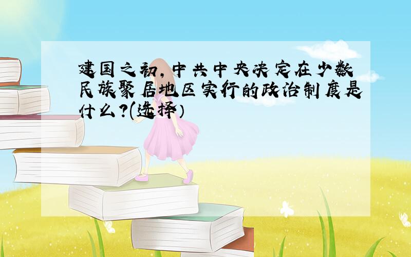 建国之初,中共中央决定在少数民族聚居地区实行的政治制度是什么?(选择）