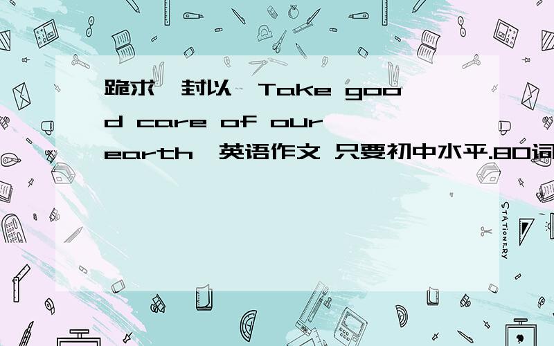 跪求一封以《Take good care of our earth》英语作文 只要初中水平.80词..