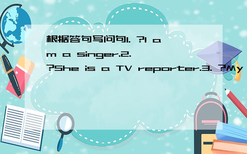 根据答句写问句1. ?I am a singer.2. ?She is a TV reporter.3. ?My mot