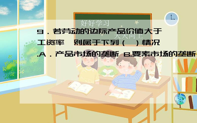 9．若劳动的边际产品价值大于工资率,则属于下列（ ）情况.A．产品市场的垄断 B.要素市场的垄断 C．产品