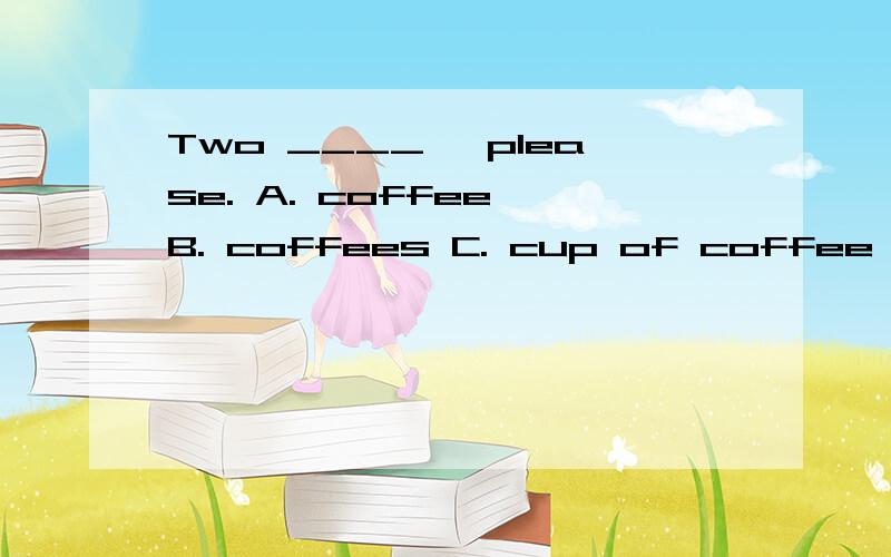 Two ____, please. A. coffee B. coffees C. cup of coffee D. c