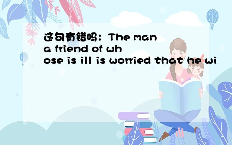 这句有错吗：The man a friend of whose is ill is worried that he wi