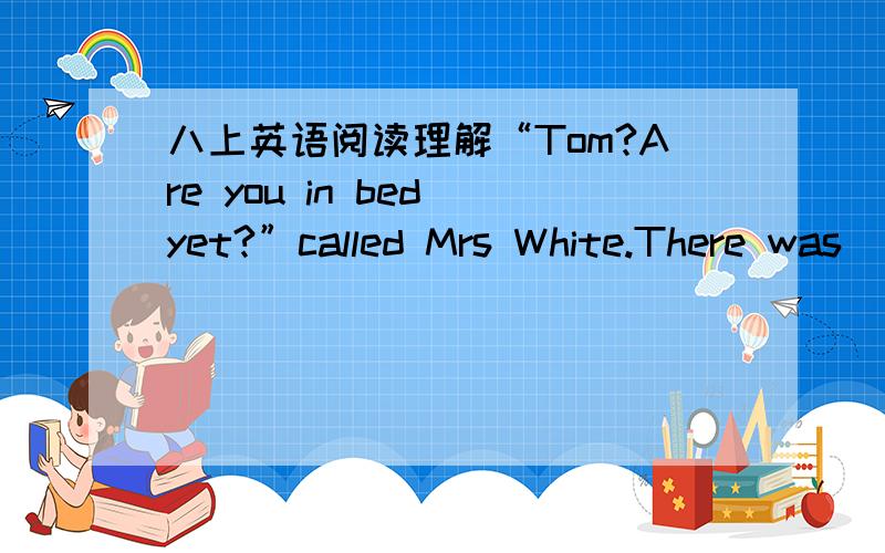 八上英语阅读理解“Tom?Are you in bed yet?”called Mrs White.There was