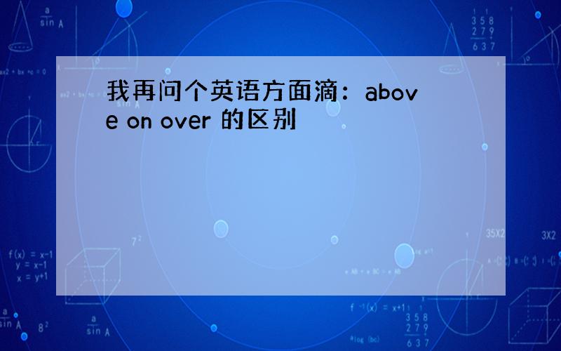 我再问个英语方面滴：above on over 的区别