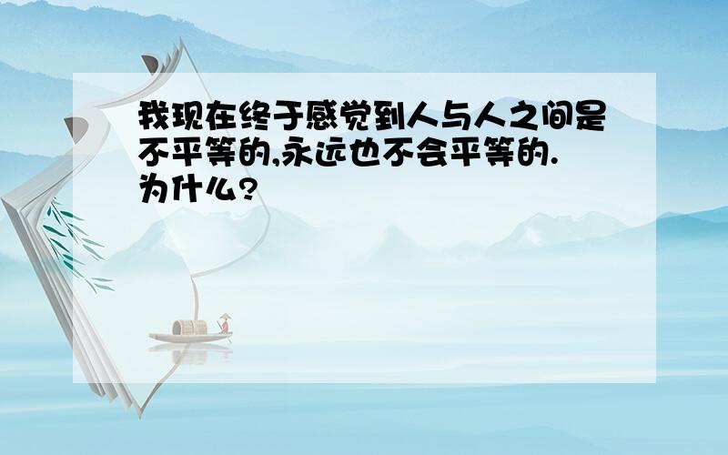 我现在终于感觉到人与人之间是不平等的,永远也不会平等的.为什么?