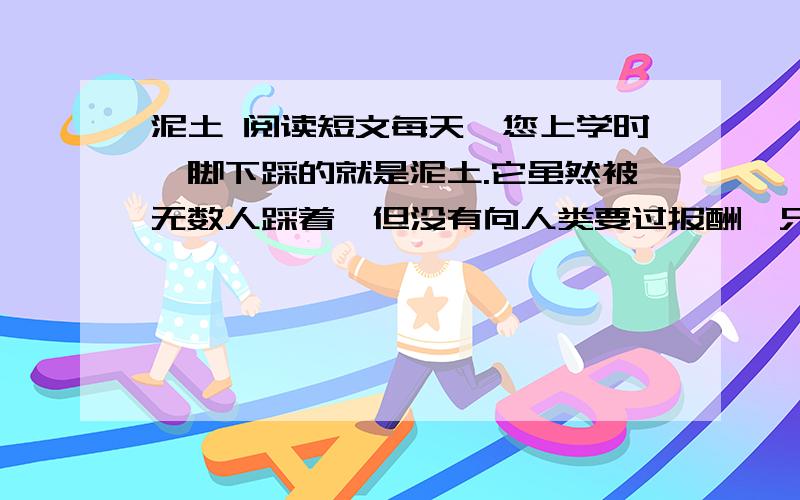 泥土 阅读短文每天,您上学时,脚下踩的就是泥土.它虽然被无数人踩着,但没有向人类要过报酬,只是默默地承受着一切.每当您出