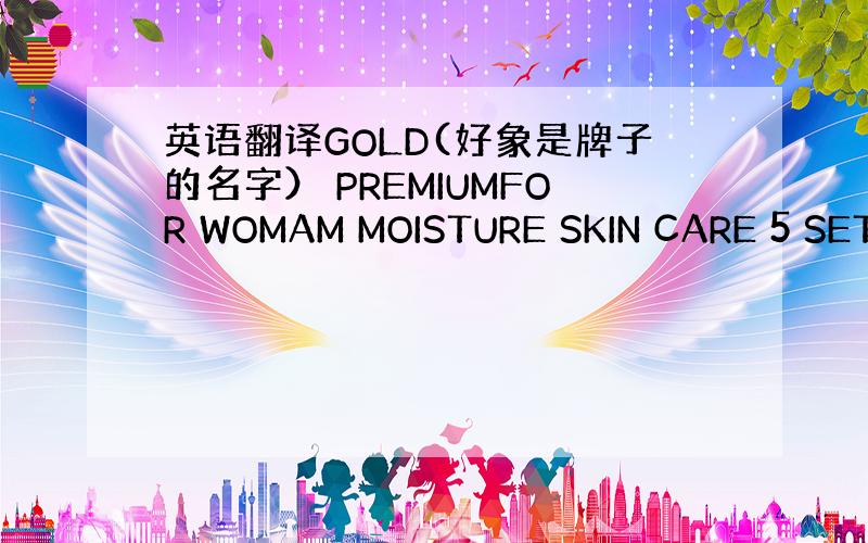 英语翻译GOLD(好象是牌子的名字） PREMIUMFOR WOMAM MOISTURE SKIN CARE 5 SET