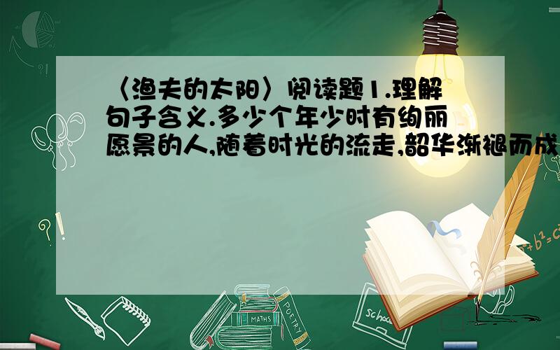 〈渔夫的太阳〉阅读题1.理解句子含义.多少个年少时有绚丽愿景的人,随着时光的流走,韶华渐褪而成了“渔夫”.当年的希冀已成