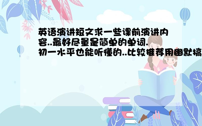 英语演讲短文求一些课前演讲内容..最好尽量是简单的单词.初一水平也能听懂的..比较推荐用幽默搞笑的短文不知道也我帮去百度