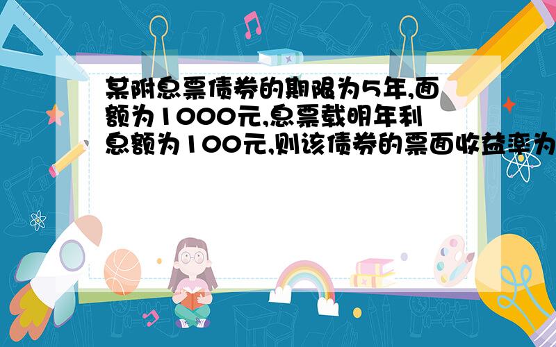 某附息票债券的期限为5年,面额为1000元,息票载明年利息额为100元,则该债券的票面收益率为?