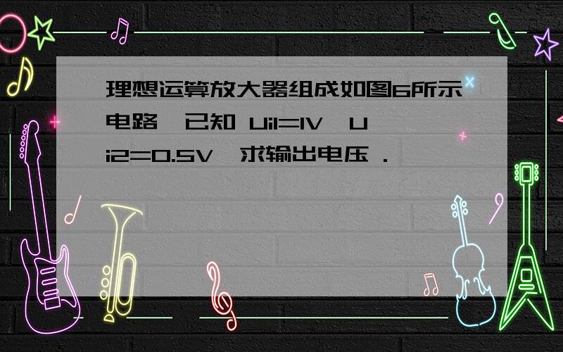 理想运算放大器组成如图6所示电路,已知 Ui1=1V,Ui2=0.5V,求输出电压 .