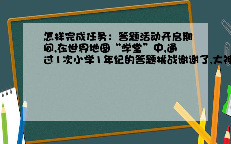 怎样完成任务：答题活动开启期间,在世界地图“学堂”中,通过1次小学1年纪的答题挑战谢谢了,大神帮忙啊