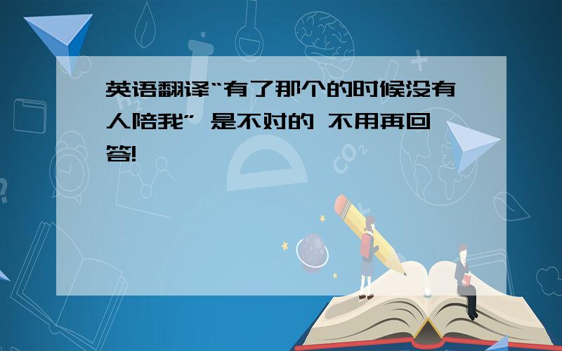 英语翻译“有了那个的时候没有人陪我” 是不对的 不用再回答!