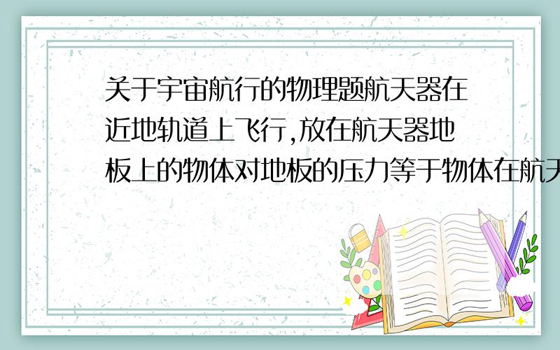 关于宇宙航行的物理题航天器在近地轨道上飞行,放在航天器地板上的物体对地板的压力等于物体在航天器中所受的重力.这句话对不对