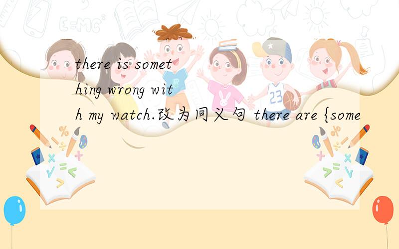 there is something wrong with my watch.改为同义句 there are {some